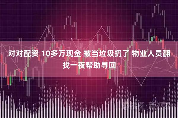 对对配资 10多万现金 被当垃圾扔了 物业人员翻找一夜帮助寻回