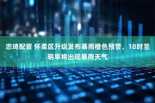 忠琦配资 怀柔区升级发布暴雨橙色预警，18时至明早将出现暴雨天气