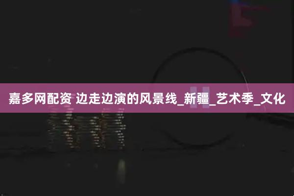 嘉多网配资 边走边演的风景线_新疆_艺术季_文化