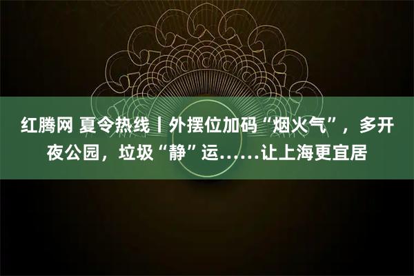 红腾网 夏令热线丨外摆位加码“烟火气”，多开夜公园，垃圾“静”运……让上海更宜居