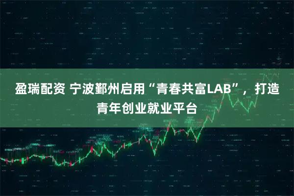 盈瑞配资 宁波鄞州启用“青春共富LAB”，打造青年创业就业平台