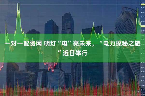 一对一配资网 明灯“电”亮未来，“电力探秘之旅”近日举行