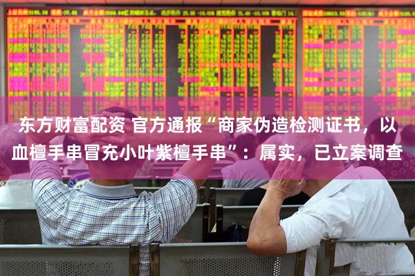 东方财富配资 官方通报“商家伪造检测证书，以血檀手串冒充小叶紫檀手串”：属实，已立案调查