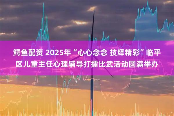 鳄鱼配资 2025年“心心念念 技绎精彩”临平区儿童主任心理辅导打擂比武活动圆满举办