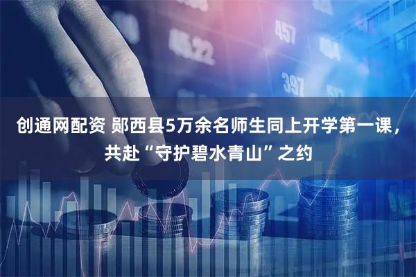 创通网配资 郧西县5万余名师生同上开学第一课，共赴“守护碧水青山”之约