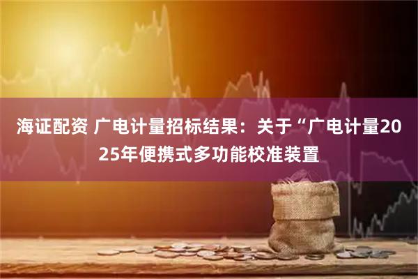 海证配资 广电计量招标结果：关于“广电计量2025年便携式多功能校准装置