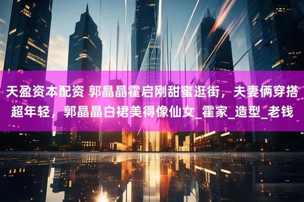 天盈资本配资 郭晶晶霍启刚甜蜜逛街,夫妻俩穿搭超年轻,郭晶晶白裙美得像仙女_霍家_造型_老钱