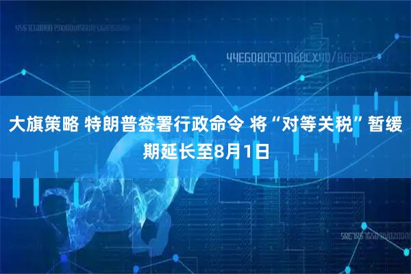 大旗策略 特朗普签署行政命令 将“对等关税”暂缓期延长至8月1日
