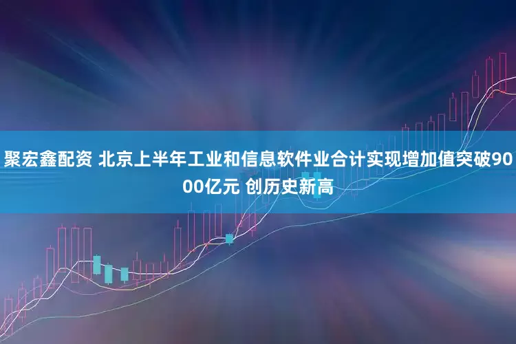 聚宏鑫配资 北京上半年工业和信息软件业合计实现增加值突破9000亿元 创历史新高