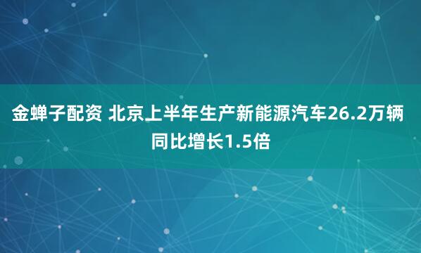 金蝉子配资 北京上半年生产新能源汽车26.2万辆 同比增长1.5倍