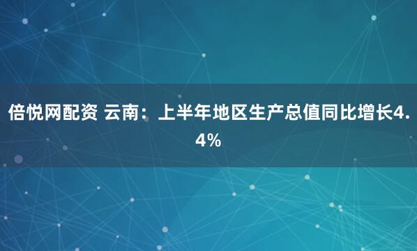 倍悦网配资 云南：上半年地区生产总值同比增长4.4%