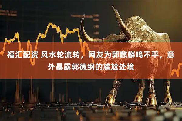 福汇配资 风水轮流转，网友为郭麒麟鸣不平，意外暴露郭德纲的尴尬处境