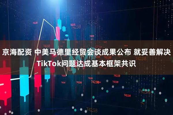 京海配资 中美马德里经贸会谈成果公布 就妥善解决TikTok问题达成基本框架共识