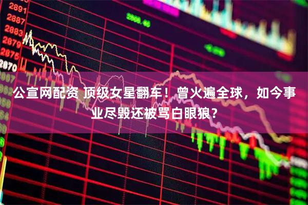 公宣网配资 顶级女星翻车！曾火遍全球，如今事业尽毁还被骂白眼狼？