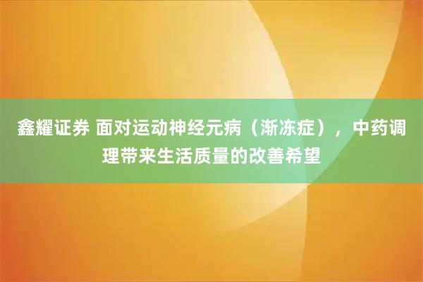 鑫耀证券 面对运动神经元病（渐冻症），中药调理带来生活质量的改善希望
