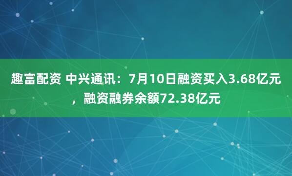 趣富配资 中兴通讯：7月10日融资买入3.68亿元，融资融券余额72.38亿元
