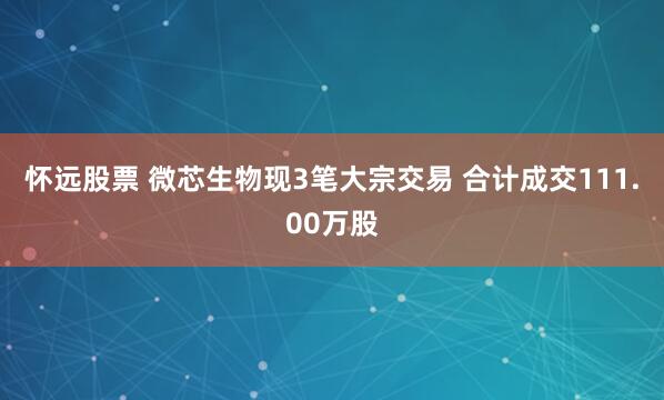 怀远股票 微芯生物现3笔大宗交易 合计成交111.00万股