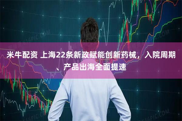 米牛配资 上海22条新政赋能创新药械，入院周期、产品出海全面提速