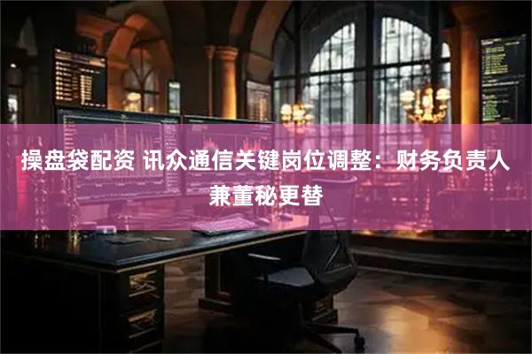 操盘袋配资 讯众通信关键岗位调整：财务负责人兼董秘更替